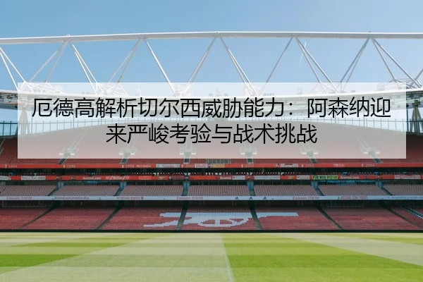 厄德高解析切尔西威胁能力:阿森纳迎来严峻考验与战术挑战